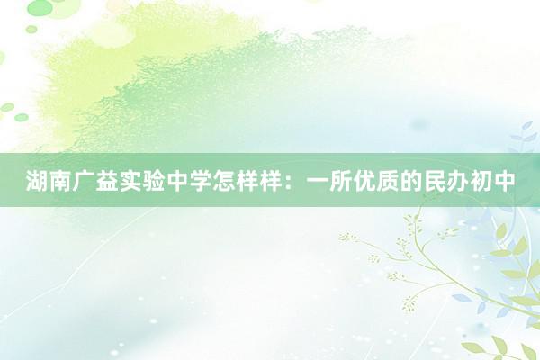 湖南广益实验中学怎样样：一所优质的民办初中